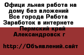 Официaльная работа на дому,без вложений - Все города Работа » Заработок в интернете   . Пермский край,Александровск г.